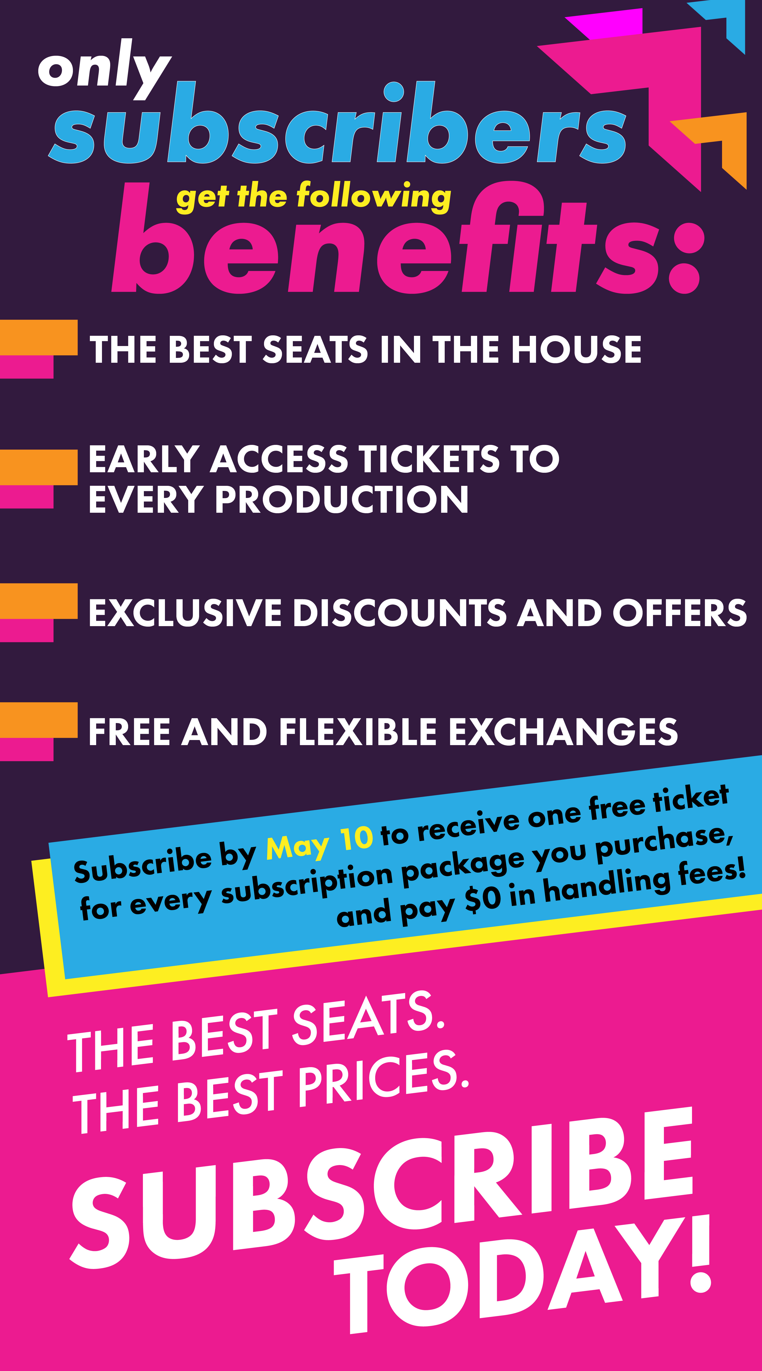 Only subscribers get the following benefits: The Best Seats in the House. Early Access Tickets to Every Production. Exclusive Discounts and Offers. Free and Flexible Exchanges. Subscribe by May 10 to receive one free ticket for every subscription package you purchase, and pay $0 in handling fees!